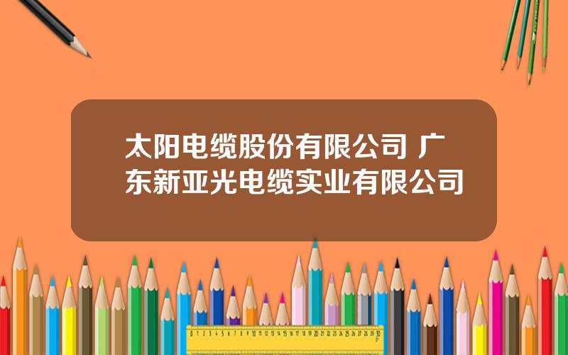 太阳电缆股份有限公司 广东新亚光电缆实业有限公司